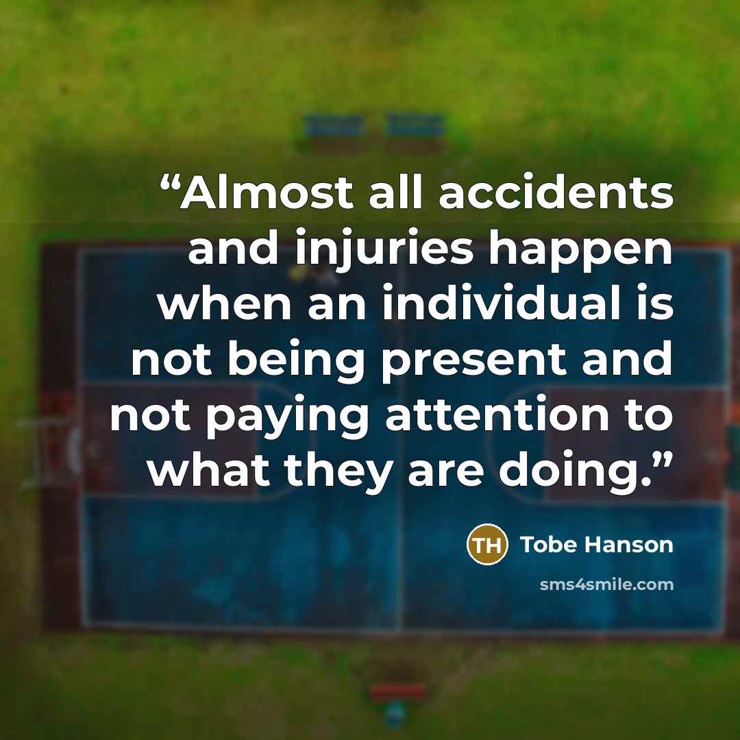 “Almost all accidents and injuries happen when an individual is not being present and not paying attention to what they are doing.” quote by Tobe Hanson