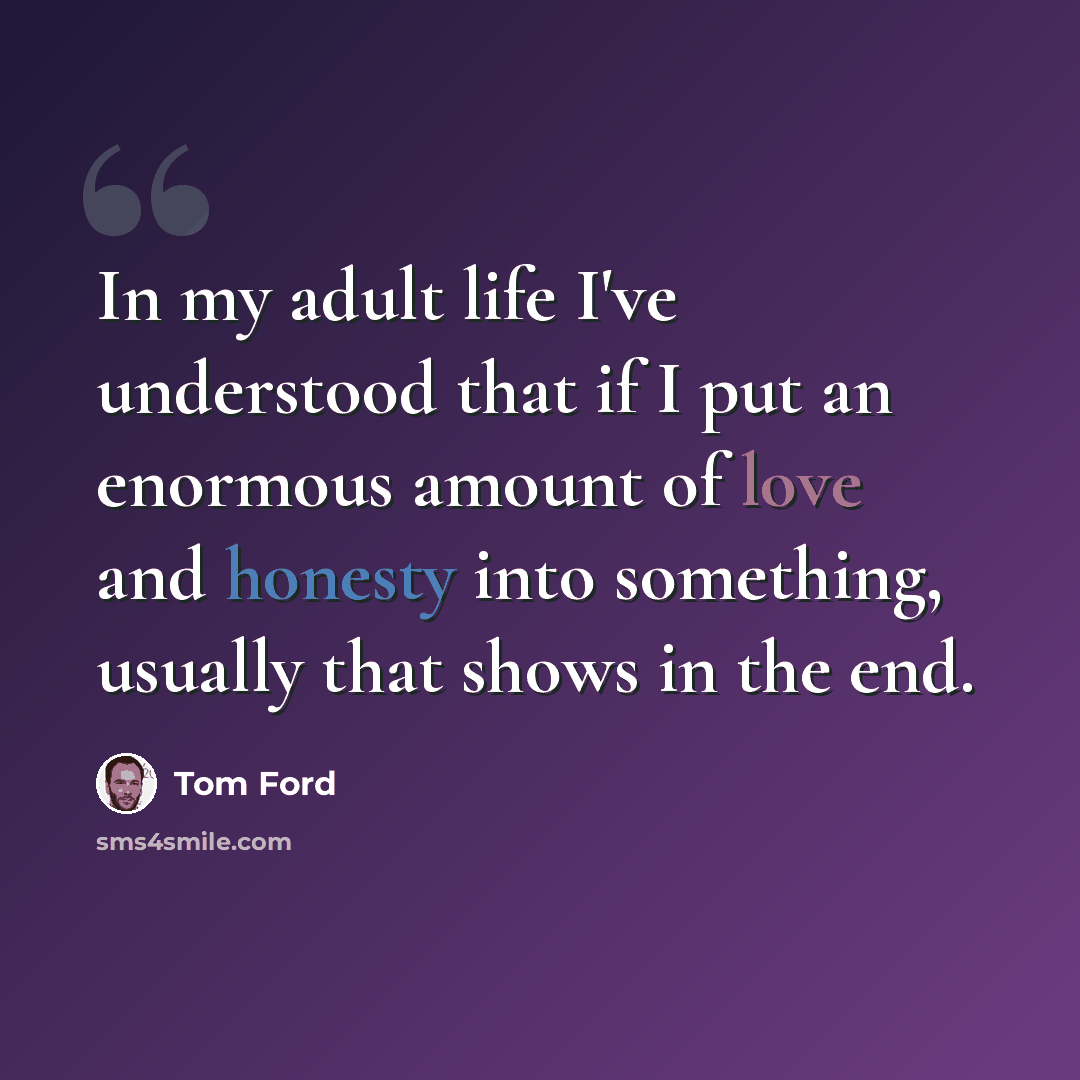“In my adult life I've understood that if I put an enormous amount of love and honesty into something, usually that shows in the end.” quote by Tom Ford