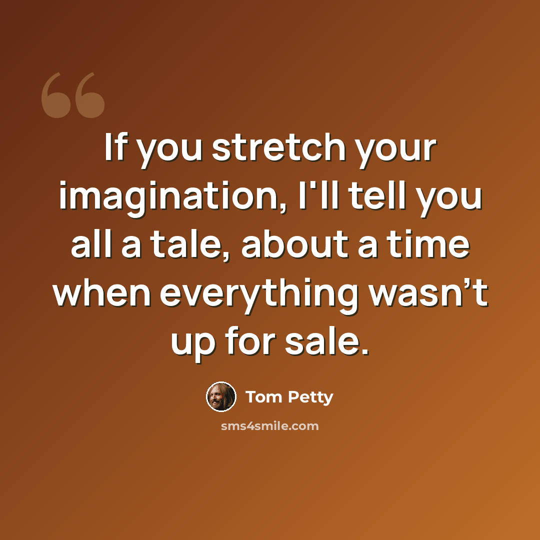 “If you stretch your imagination, I'll tell you all a tale, about a time when everything wasn't up for sale.” quote by Tom Petty