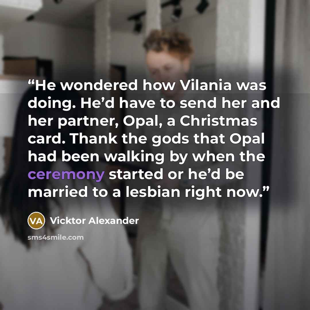 “He wondered how Vilania was doing. He’d have to send her and her partner, Opal, a Christmas card. Thank the gods that Opal had been walking by when the ceremony started or he’d be married to a lesbian right now.” quote by Vicktor Alexander