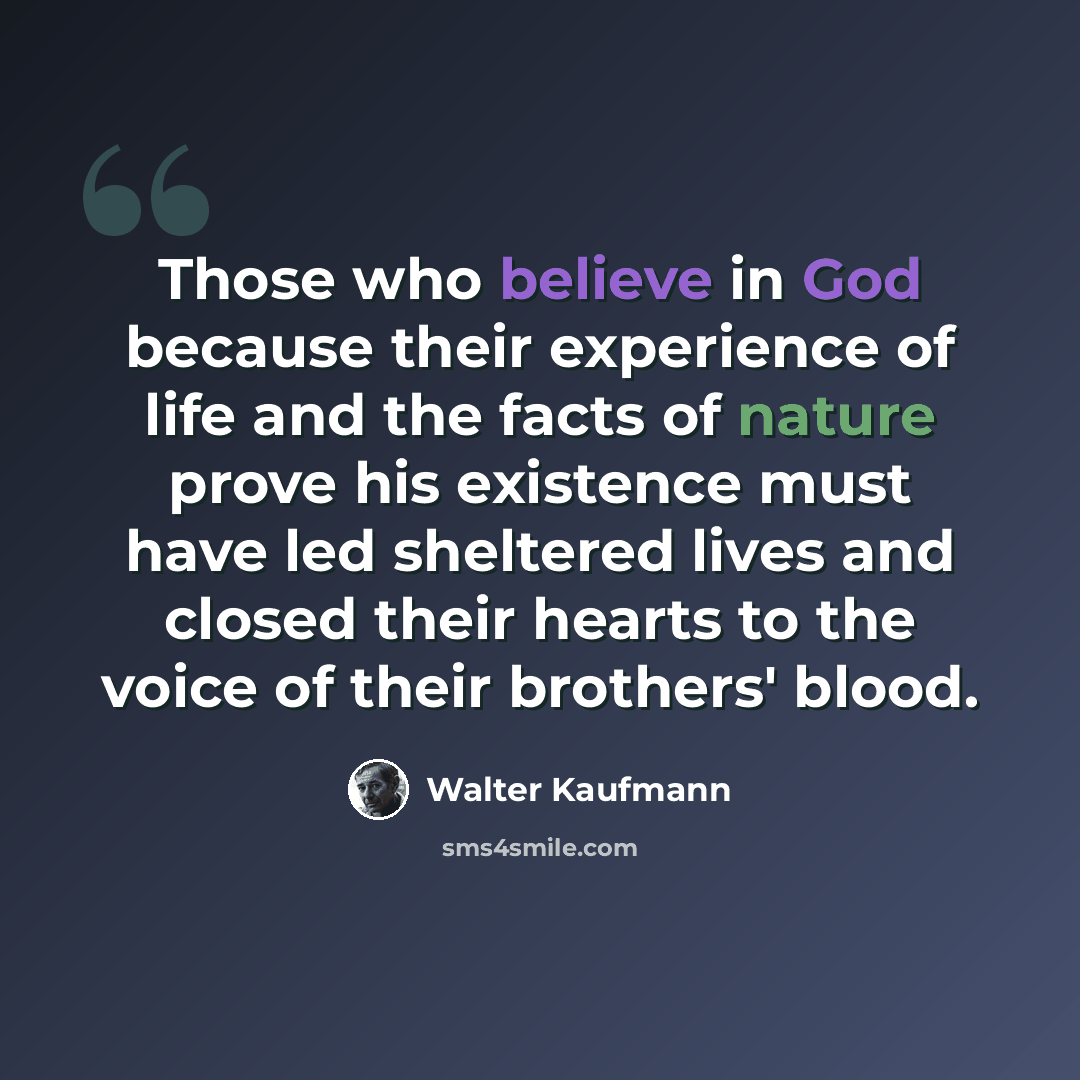 “Those who believe in God because their experience of life and the facts of nature prove his existence must have led sheltered lives and closed their hearts to the voice of their brothers' blood.” quote by Walter Kaufmann