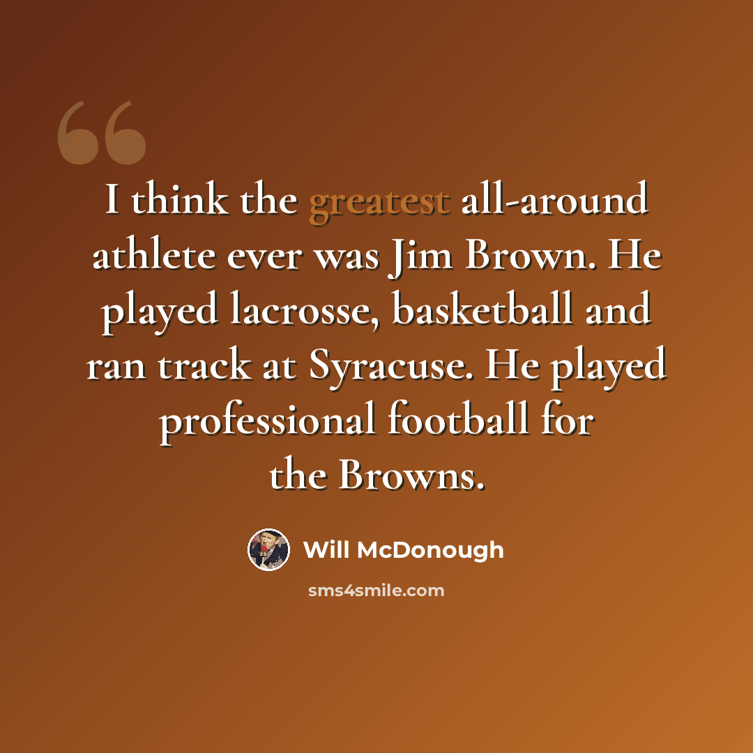 “I think the greatest all-around athlete ever was Jim Brown. He played lacrosse, basketball and ran track at Syracuse. He played professional football for the Browns.” quote by Will McDonough