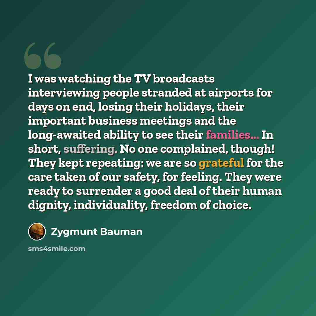 “I was watching the TV broadcasts interviewing people stranded at airports for days on end, losing their holidays, their important business meetings and the long-awaited ability to see their families... In short, suffering. No one complained, though! They kept repeating: we are so grateful for the…” quote by Zygmunt Bauman