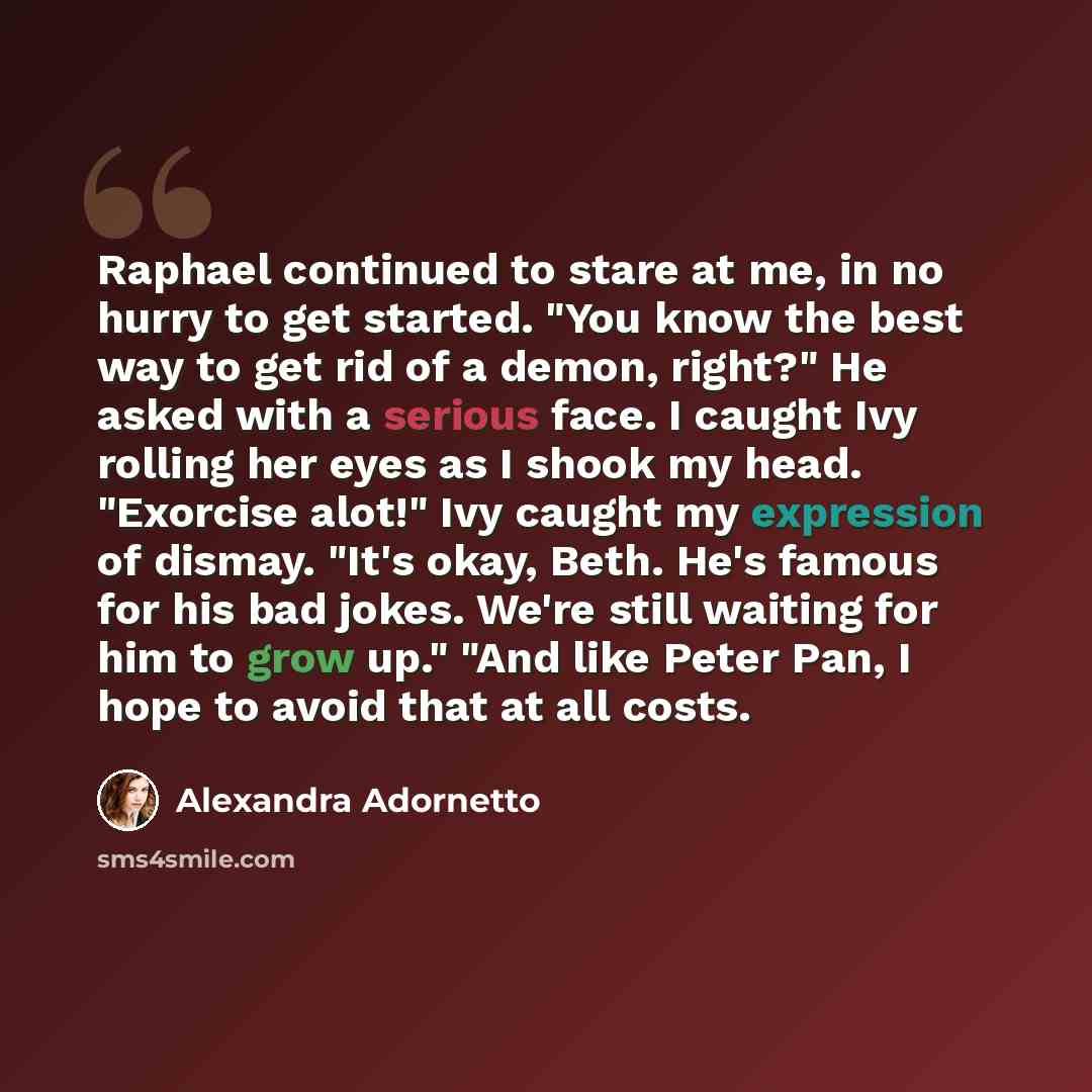 “Raphael continued to stare at me, in no hurry to get started. "You know the best way to get rid of a demon, right?" He asked with a serious face. I caught Ivy rolling her eyes as I shook my head. "Exorcise alot!" Ivy caught my expression of dismay. "It's okay, Beth. He's famous for his bad jokes…” quote by Alexandra Adornetto