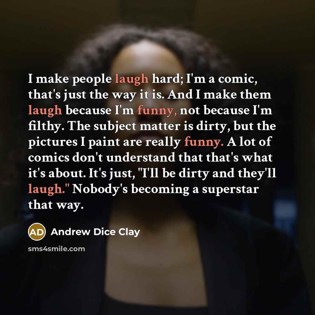 “I make people laugh hard; I'm a comic, that's just the way it is. And I make them laugh because I'm funny, not because I'm filthy. The subject matter is dirty, but the pictures I paint are really funny. A lot of comics don't understand that that's what it's about. It's just, "I'll be dirty and…” quote by Andrew Dice Clay