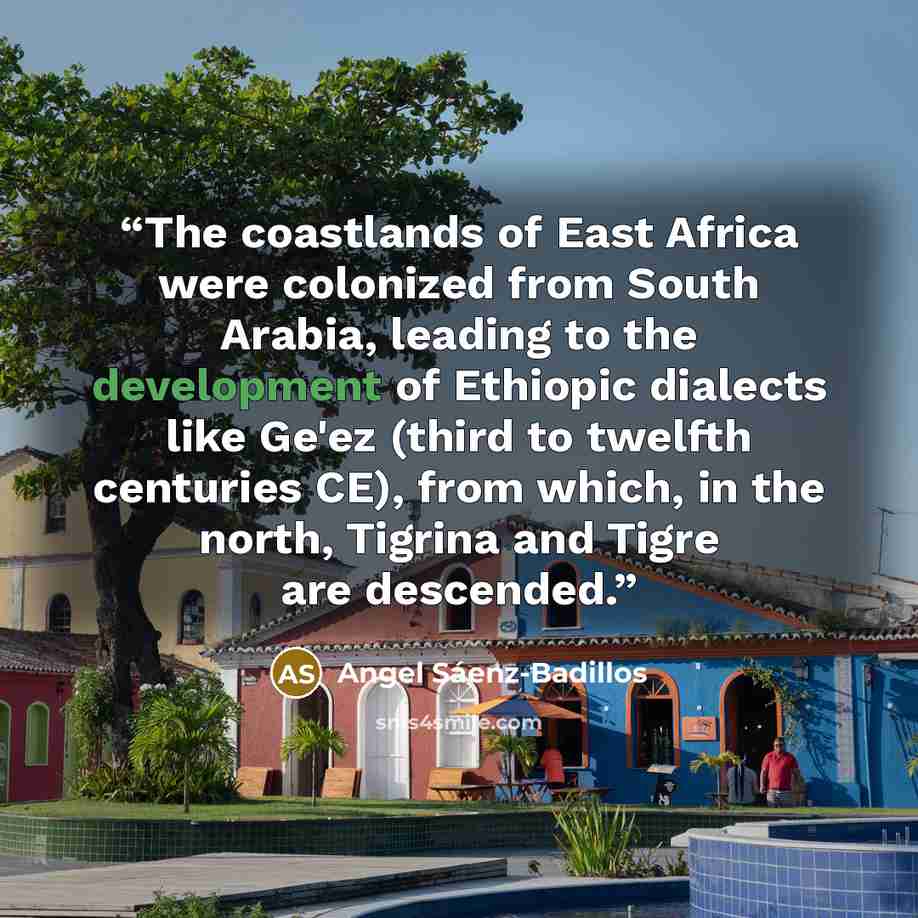 “The coastlands of East Africa were colonized from South Arabia, leading to the development of Ethiopic dialects like Ge'ez (third to twelfth centuries CE), from which, in the north, Tigrina and Tigre are descended.” quote by Angel Sáenz-Badillos