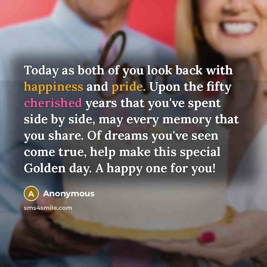 “Today as both of you look back with happiness and pride. Upon the fifty cherished years that you've spent side by side, may every memory that you share. Of dreams you've seen come true, help make this special Golden day. A happy one for you!” quote by Anonymous