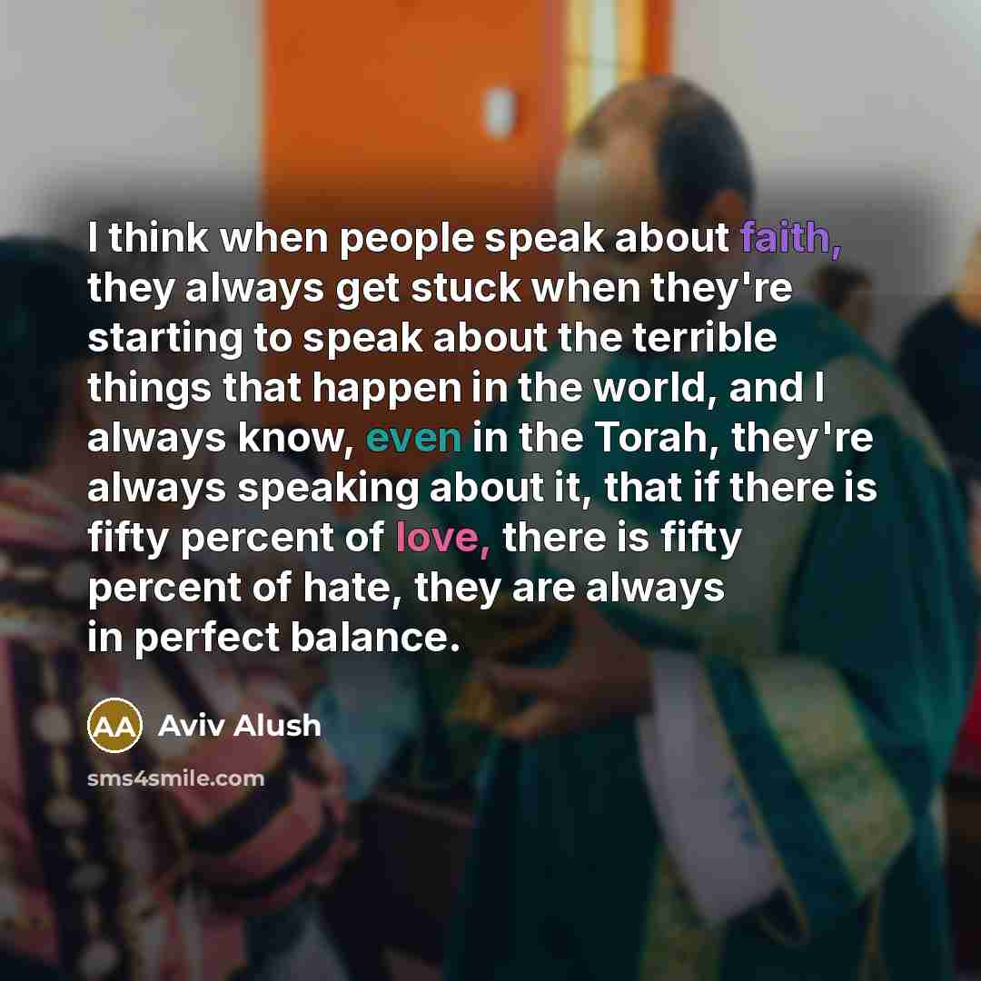 “I think when people speak about faith, they always get stuck when they're starting to speak about the terrible things that happen in the world, and I always know, even in the Torah, they're always speaking about it, that if there is fifty percent of love, there is fifty percent of hate, they are…” quote by Aviv Alush