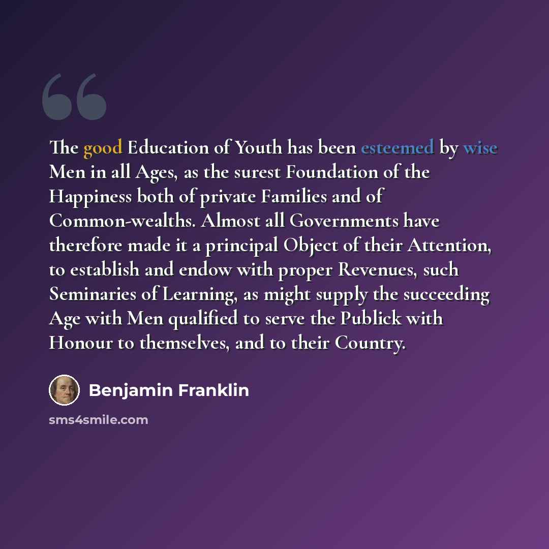 “The good Education of Youth has been esteemed by wise Men in all Ages, as the surest Foundation of the Happiness both of private Families and of Common-wealths. Almost all Governments have therefore made it a principal Object of their Attention, to establish and endow with proper Revenues, such…” quote by Benjamin Franklin