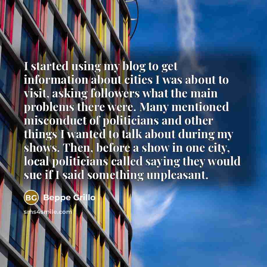 “I started using my blog to get information about cities I was about to visit, asking followers what the main problems there were. Many mentioned misconduct of politicians and other things I wanted to talk about during my shows. Then, before a show in one city, local politicians called saying they…” quote by Beppe Grillo