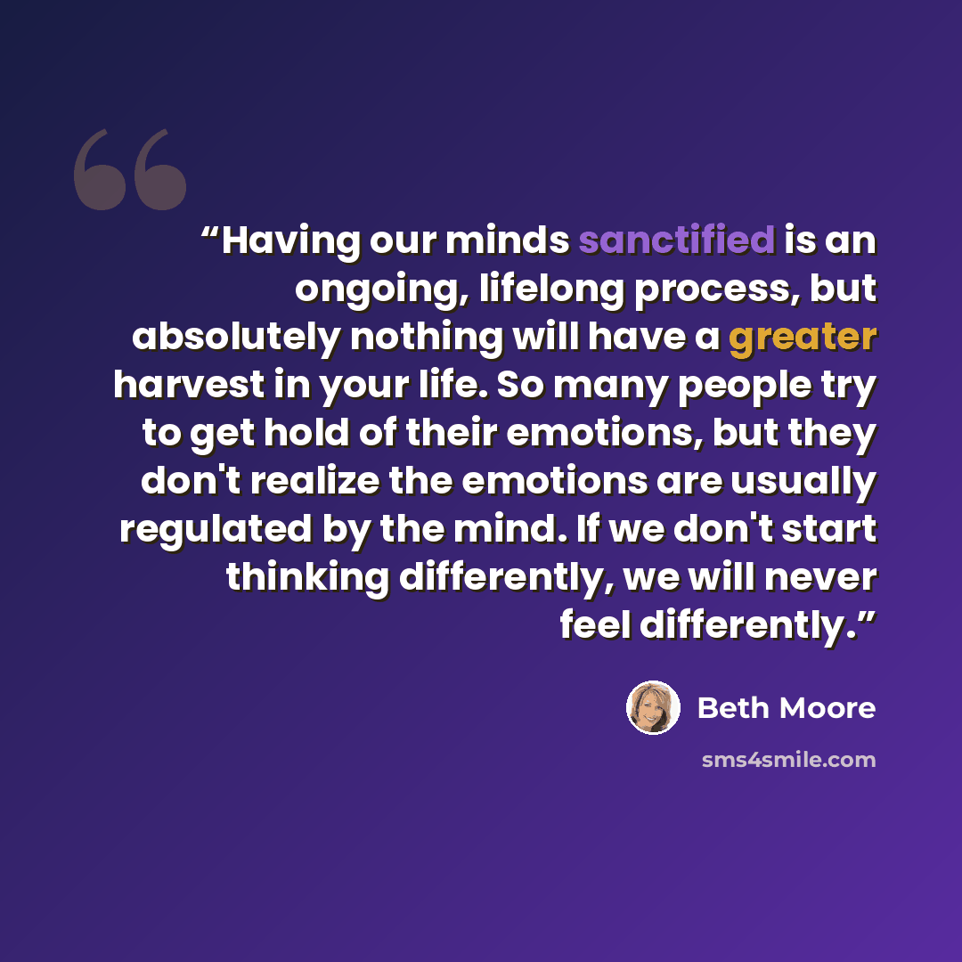“Having our minds sanctified is an ongoing, lifelong process, but absolutely nothing will have a greater harvest in your life. So many people try to get hold of their emotions, but they don't realize the emotions are usually regulated by the mind. If we don't start thinking differently, we will…” quote by Beth Moore