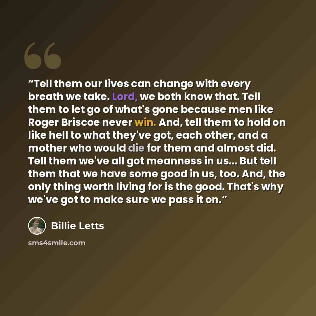 “Tell them our lives can change with every breath we take. Lord, we both know that. Tell them to let go of what's gone because men like Roger Briscoe never win. And, tell them to hold on like hell to what they've got, each other, and a mother who would die for them and almost did. Tell them we've…” quote by Billie Letts