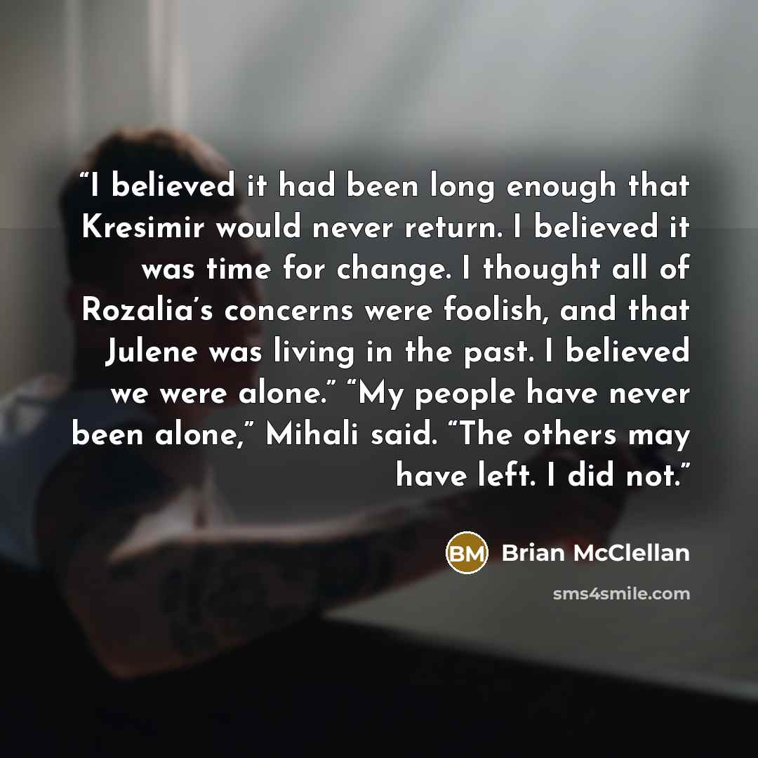 “I believed it had been long enough that Kresimir would never return. I believed it was time for change. I thought all of Rozalia’s concerns were foolish, and that Julene was living in the past. I believed we were alone.” “My people have never been alone,” Mihali said. “The others may have left. I…” quote by Brian McClellan