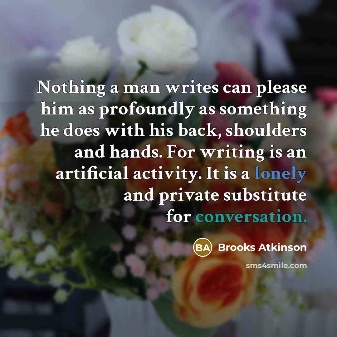 “Nothing a man writes can please him as profoundly as something he does with his back, shoulders and hands. For writing is an artificial activity. It is a lonely and private substitute for conversation.” quote by Brooks Atkinson