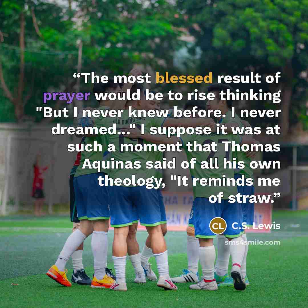 “The most blessed result of prayer would be to rise thinking "But I never knew before. I never dreamed…" I suppose it was at such a moment that Thomas Aquinas said of all his own theology, "It reminds me of straw.” quote by C.S. Lewis