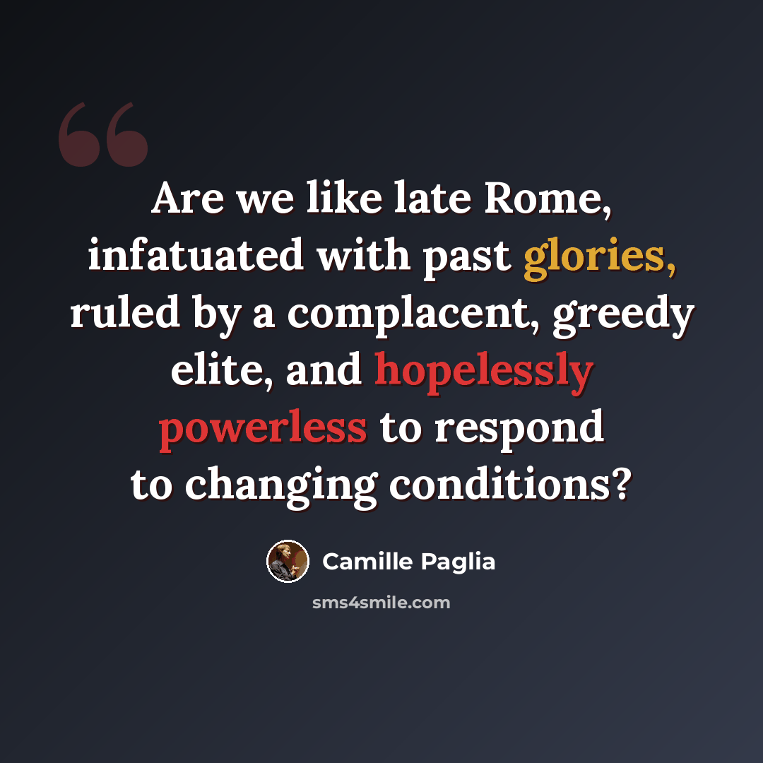 “Are we like late Rome, infatuated with past glories, ruled by a complacent, greedy elite, and hopelessly powerless to respond to changing conditions?” quote by Camille Paglia