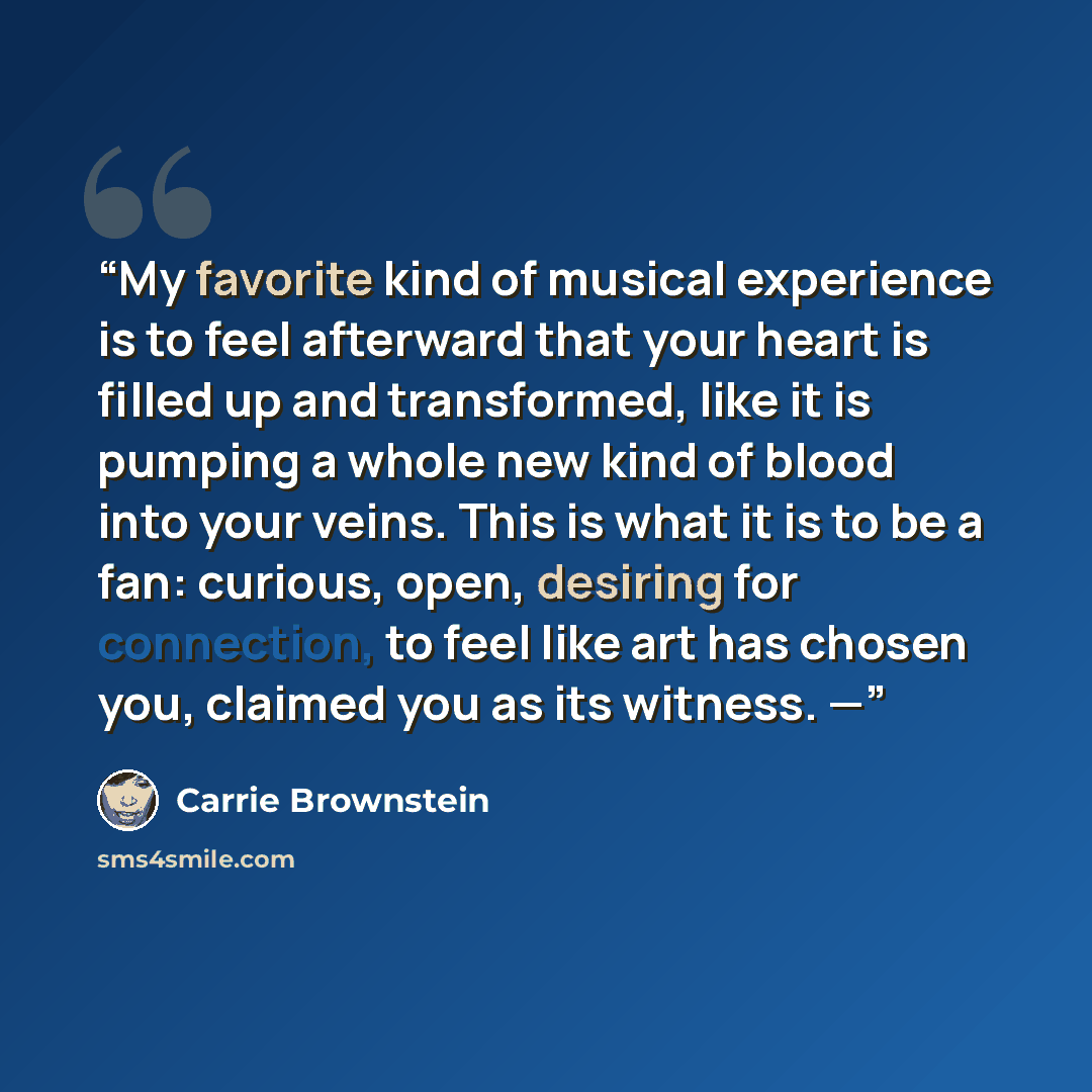 “My favorite kind of musical experience is to feel afterward that your heart is filled up and transformed, like it is pumping a whole new kind of blood into your veins. This is what it is to be a fan: curious, open, desiring for connection, to feel like art has chosen you, claimed you as its…” quote by Carrie Brownstein