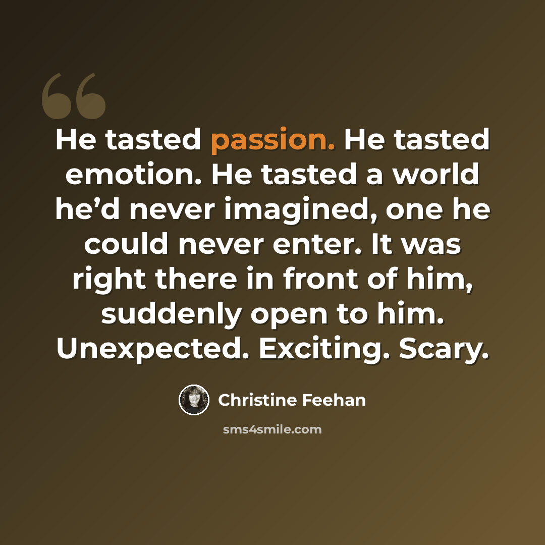 “He tasted passion. He tasted emotion. He tasted a world he’d never imagined, one he could never enter. It was right there in front of him, suddenly open to him. Unexpected. Exciting. Scary.” quote by Christine Feehan