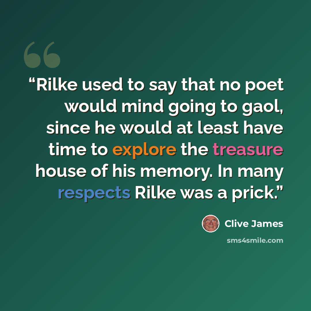 “Rilke used to say that no poet would mind going to gaol, since he would at least have time to explore the treasure house of his memory. In many respects Rilke was a prick.” quote by Clive James