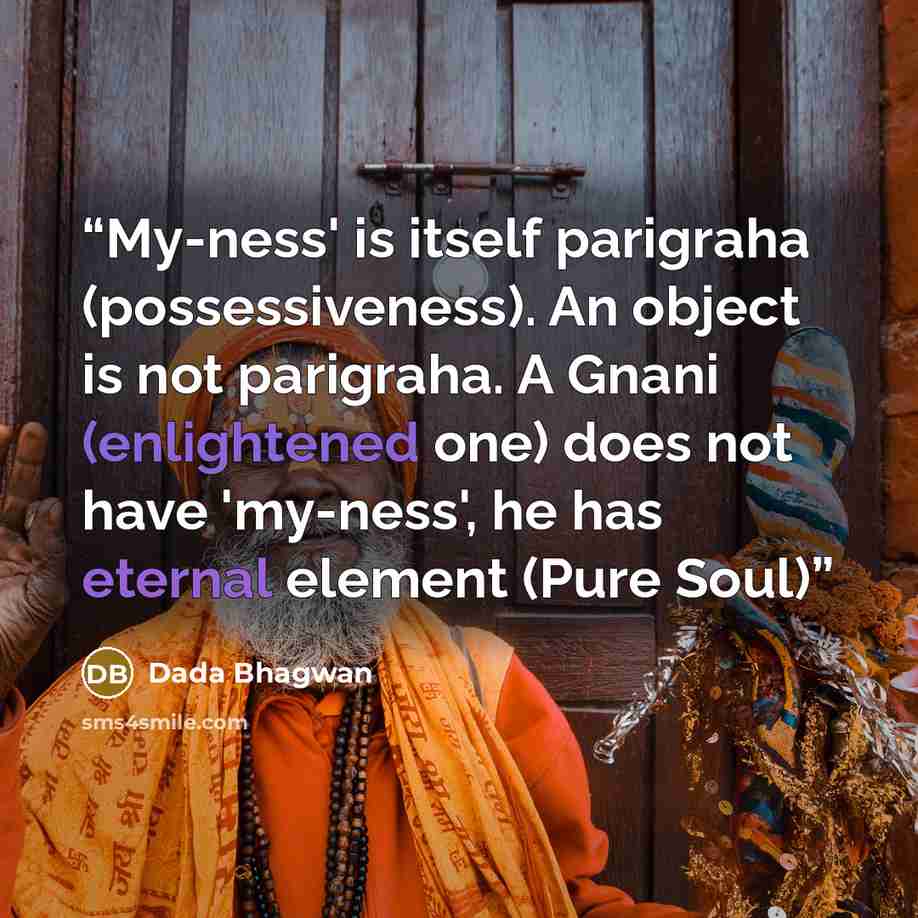 “My-ness' is itself parigraha (possessiveness). An object is not parigraha. A Gnani (enlightened one) does not have 'my-ness', he has eternal element (Pure Soul)” quote by Dada Bhagwan