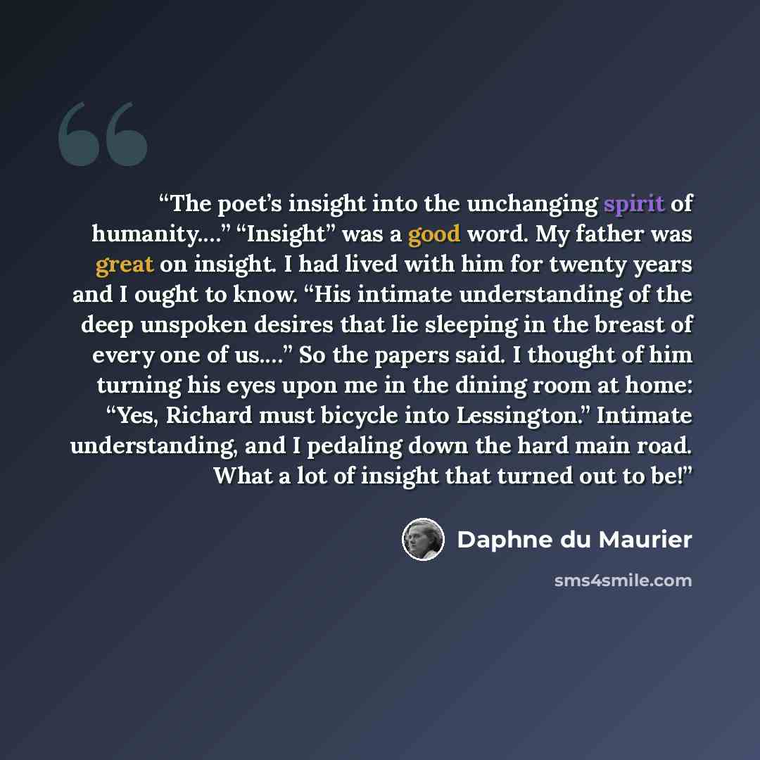 “The poet’s insight into the unchanging spirit of humanity.…” “Insight” was a good word. My father was great on insight. I had lived with him for twenty years and I ought to know. “His intimate understanding of the deep unspoken desires that lie sleeping in the breast of every one of us.…” So the…” quote by Daphne du Maurier
