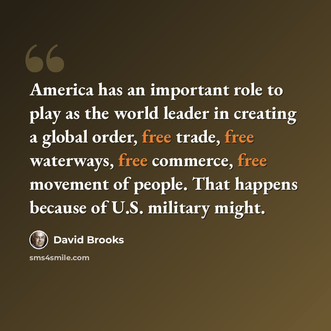“America has an important role to play as the world leader in creating a global order, free trade, free waterways, free commerce, free movement of people. That happens because of U.S. military might.” quote by David Brooks