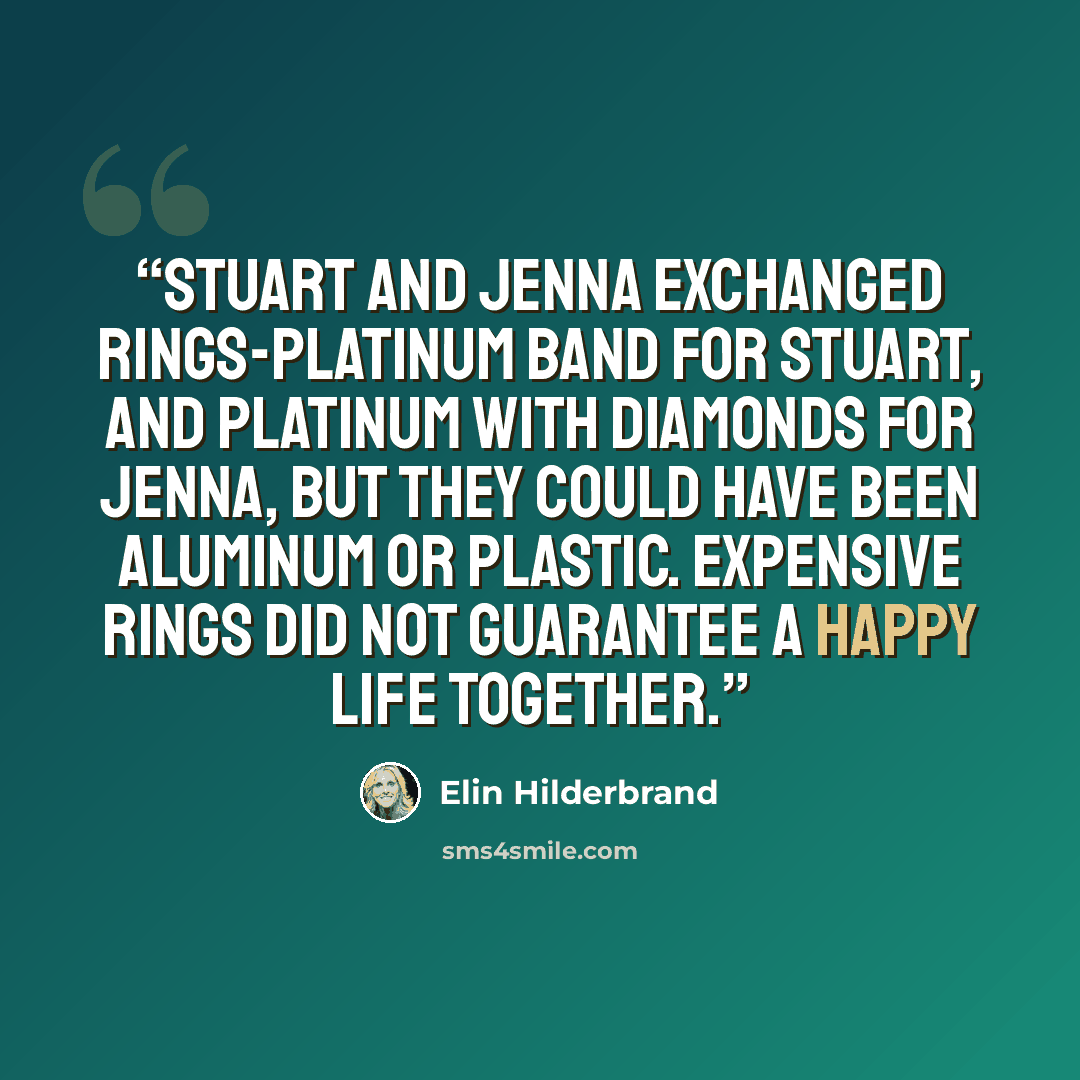 “Stuart and Jenna exchanged rings-platinum band for Stuart, and platinum with diamonds for Jenna, but they could have been aluminum or plastic. Expensive rings did not guarantee a happy life together.” quote by Elin Hilderbrand