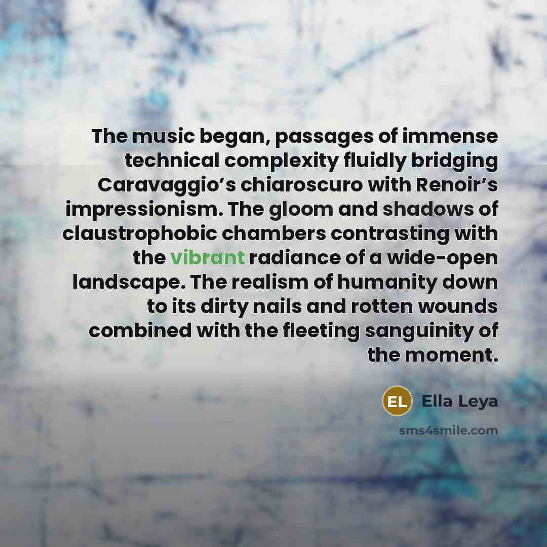 “The music began, passages of immense technical complexity fluidly bridging Caravaggio’s chiaroscuro with Renoir’s impressionism. The gloom and shadows of claustrophobic chambers contrasting with the vibrant radiance of a wide-open landscape. The realism of humanity down to its dirty nails and…” quote by Ella Leya