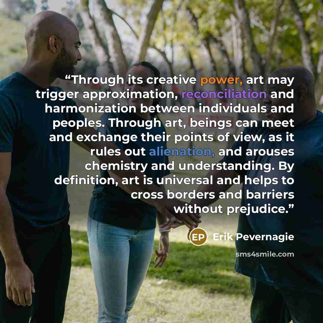 “Through its creative power, art may trigger approximation, reconciliation and harmonization between individuals and peoples. Through art, beings can meet and exchange their points of view, as it rules out alienation, and arouses chemistry and understanding. By definition, art is universal and…” quote by Erik Pevernagie