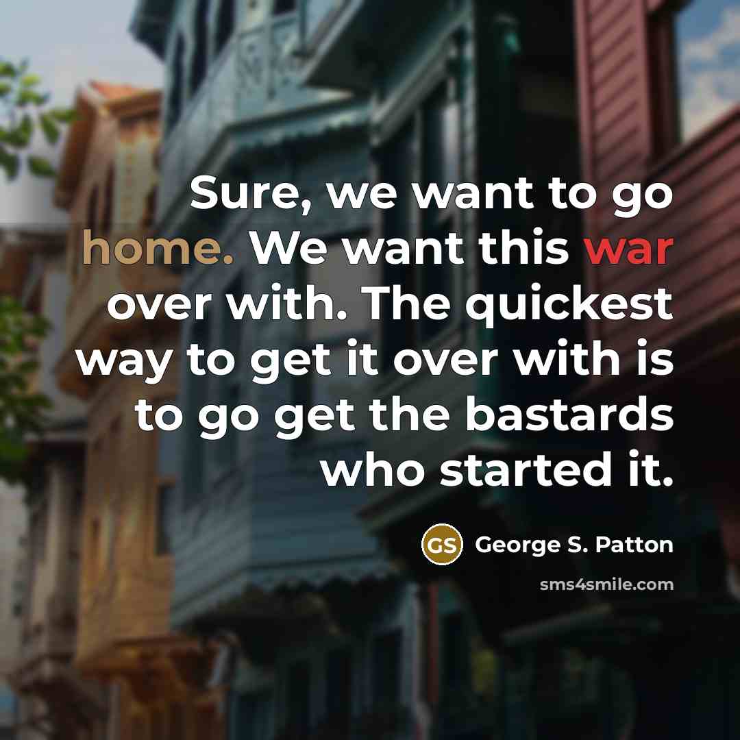 “Sure, we want to go home. We want this war over with. The quickest way to get it over with is to go get the bastards who started it.” quote by George S. Patton