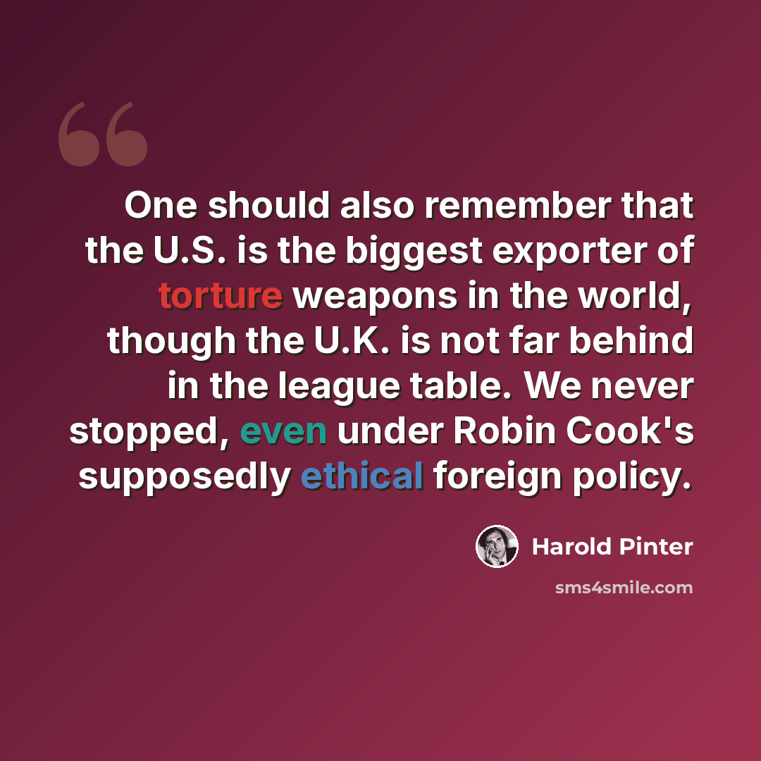 “One should also remember that the U.S. is the biggest exporter of torture weapons in the world, though the U.K. is not far behind in the league table. We never stopped, even under Robin Cook's supposedly ethical foreign policy.” quote by Harold Pinter