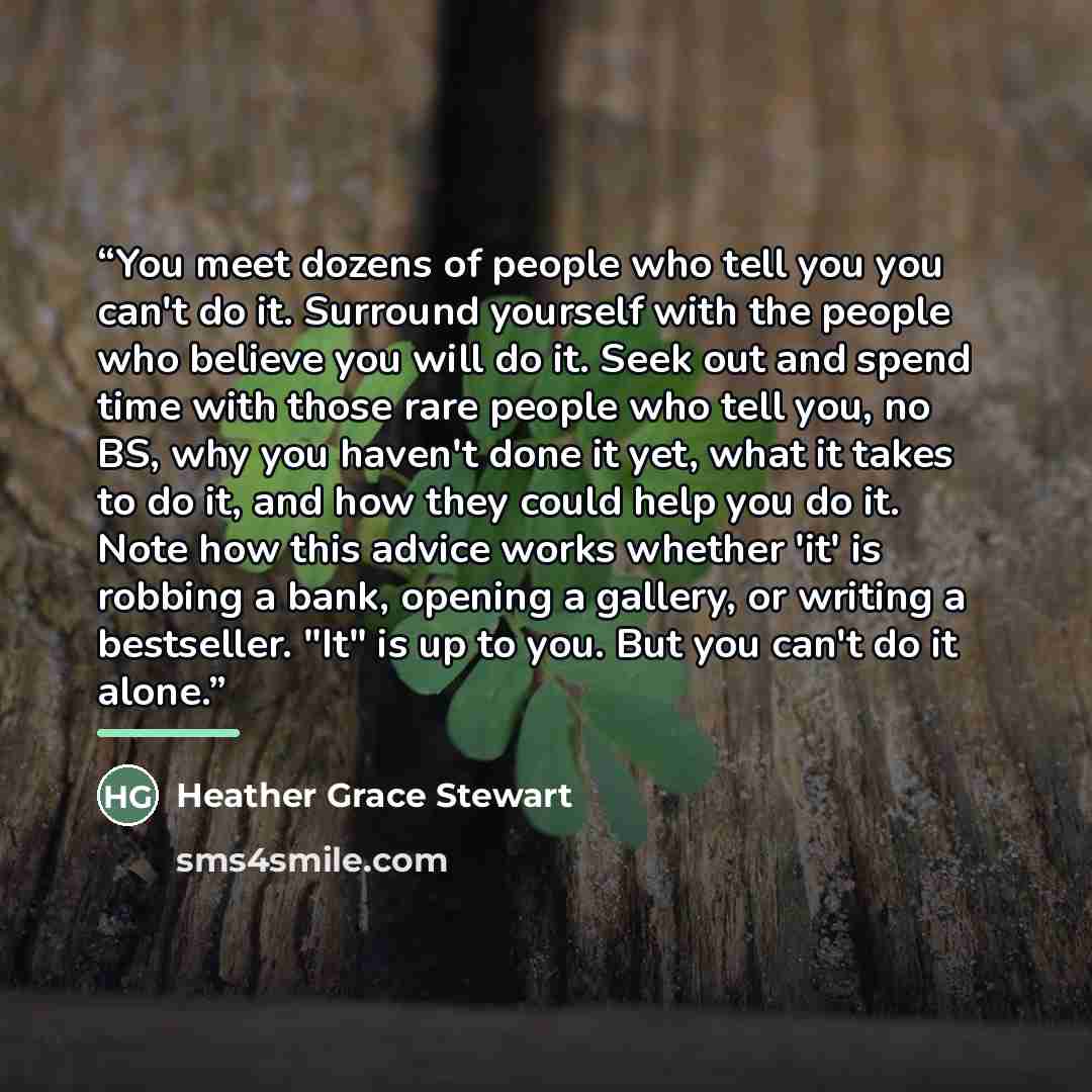 “You meet dozens of people who tell you you can't do it. Surround yourself with the people who believe you will do it. Seek out and spend time with those rare people who tell you, no BS, why you haven't done it yet, what it takes to do it, and how they could help you do it. Note how this advice…” quote by Heather Grace Stewart