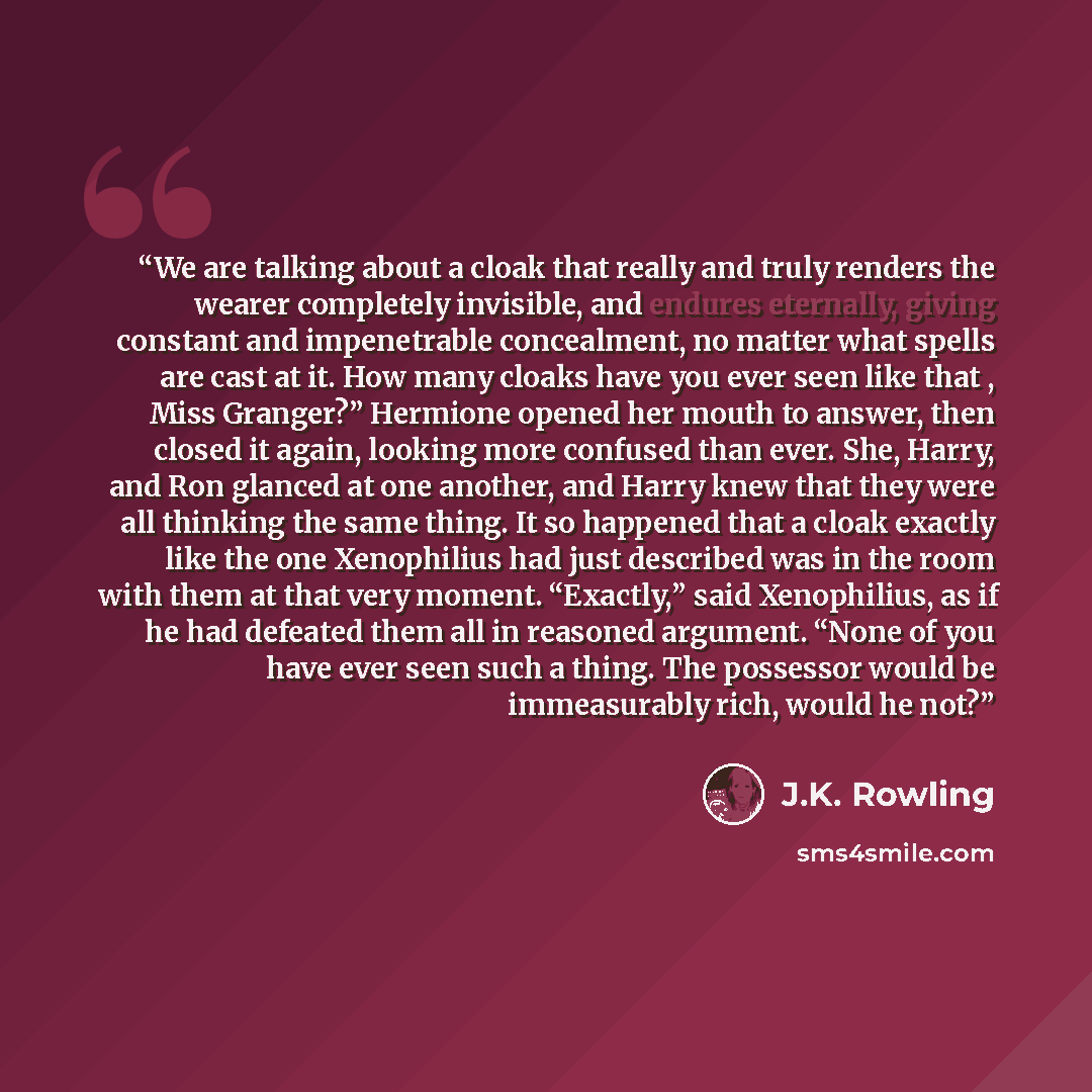 “We are talking about a cloak that really and truly renders the wearer completely invisible, and endures eternally, giving constant and impenetrable concealment, no matter what spells are cast at it. How many cloaks have you ever seen like that , Miss Granger?” Hermione opened her mouth to answer…” quote by J.K. Rowling