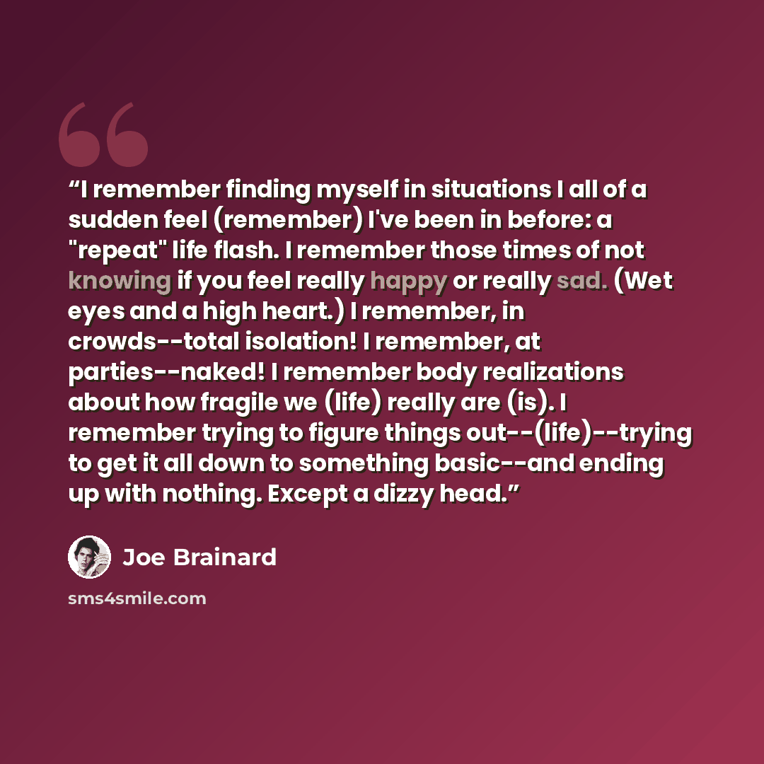 “I remember finding myself in situations I all of a sudden feel (remember) I've been in before: a "repeat" life flash. I remember those times of not knowing if you feel really happy or really sad. (Wet eyes and a high heart.) I remember, in crowds--total isolation! I remember, at parties--naked! I…” quote by Joe Brainard