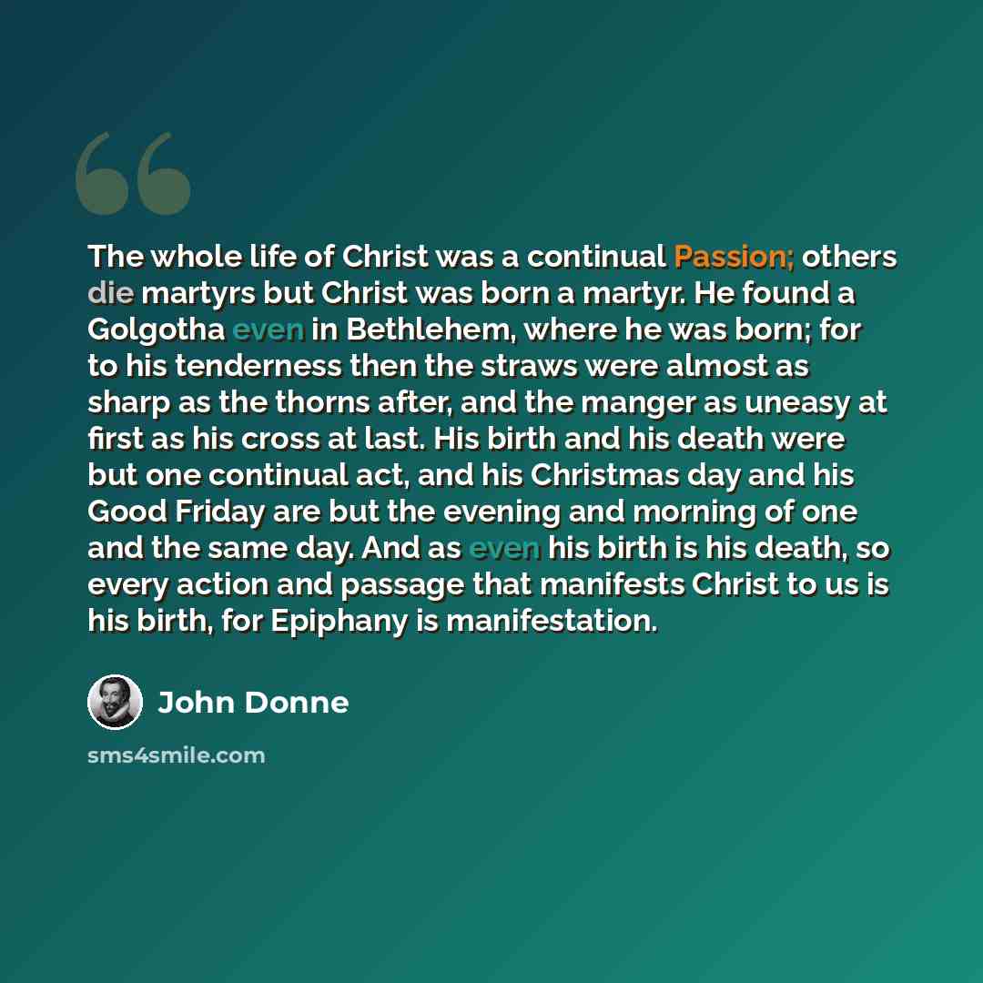 “The whole life of Christ was a continual Passion; others die martyrs but Christ was born a martyr. He found a Golgotha even in Bethlehem, where he was born; for to his tenderness then the straws were almost as sharp as the thorns after, and the manger as uneasy at first as his cross at last. His…” quote by John Donne