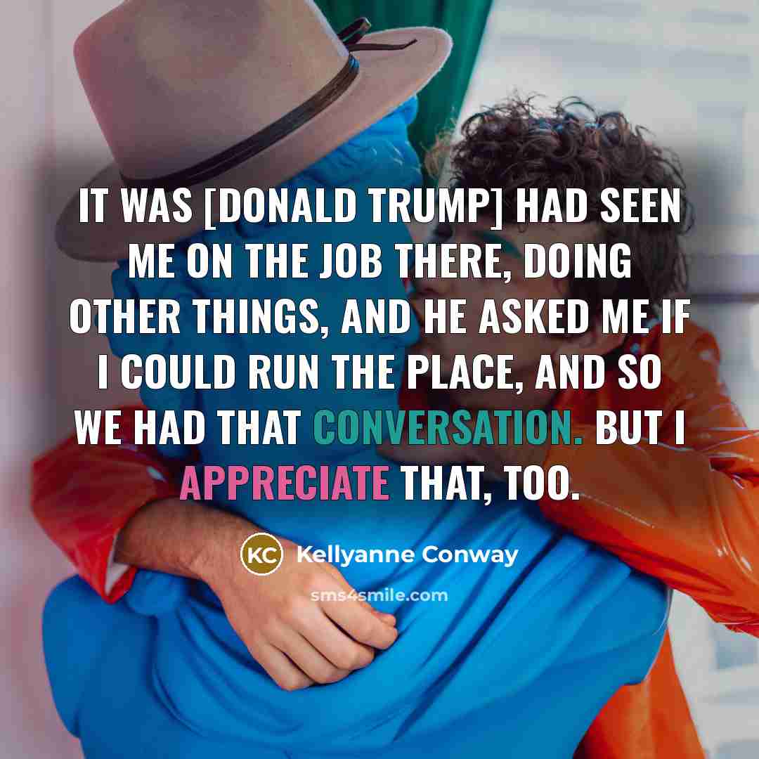 “It was [Donald trump] had seen me on the job there, doing other things, and he asked me if I could run the place, and so we had that conversation. But I appreciate that, too.” quote by Kellyanne Conway