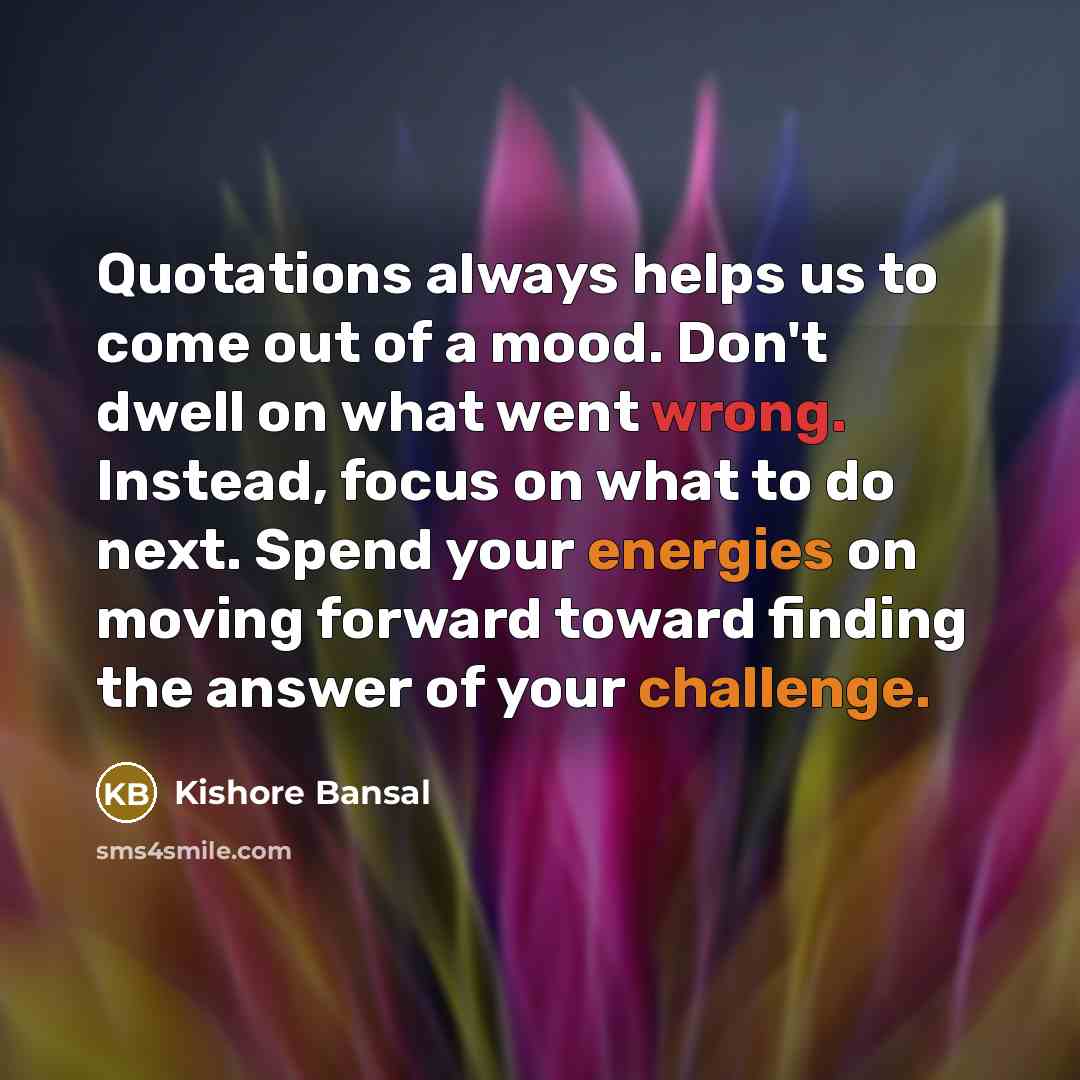 “Quotations always helps us to come out of a mood. Don't dwell on what went wrong. Instead, focus on what to do next. Spend your energies on moving forward toward finding the answer of your challenge.” quote by Kishore Bansal