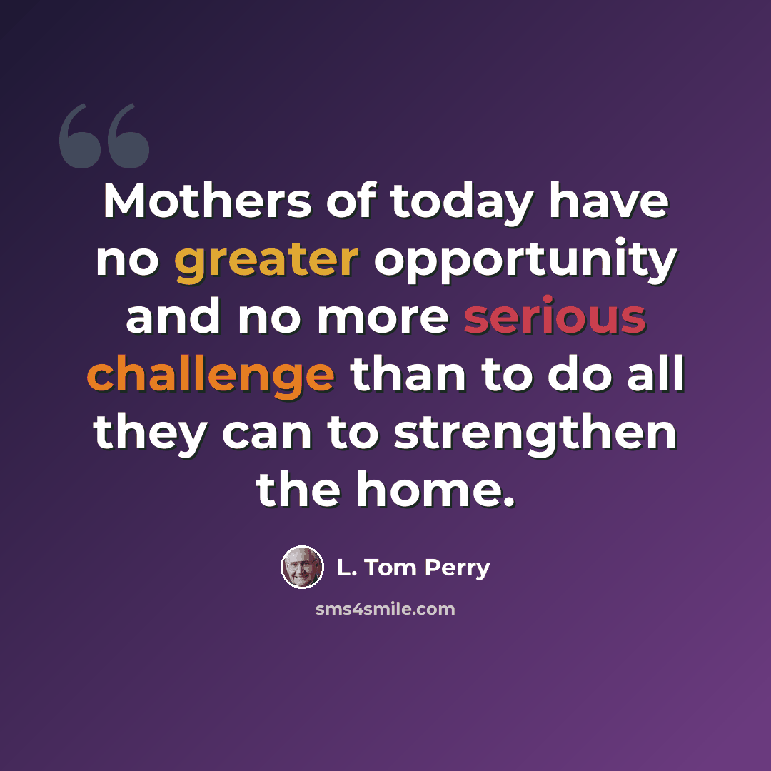 “Mothers of today have no greater opportunity and no more serious challenge than to do all they can to strengthen the home.” quote by L. Tom Perry