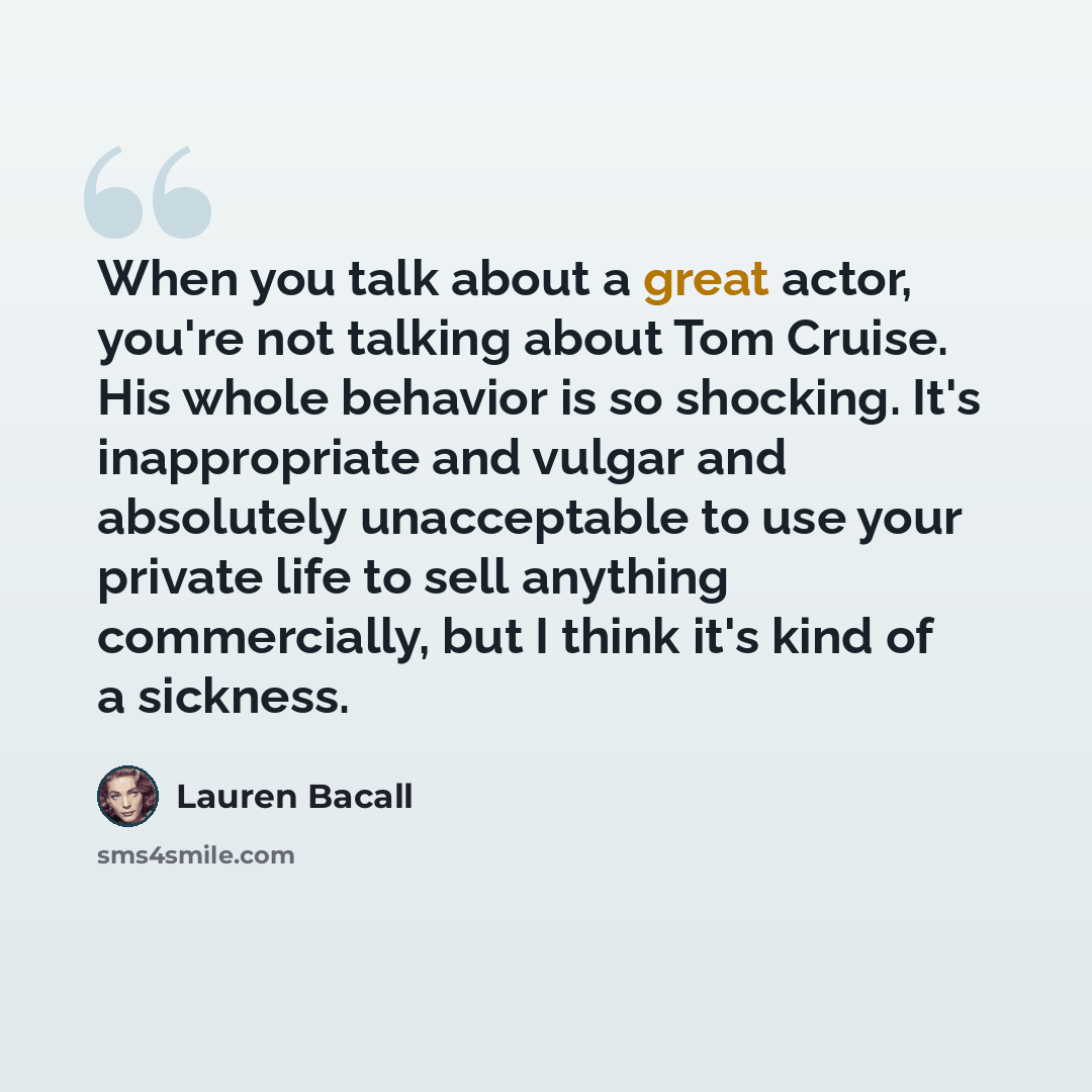 “When you talk about a great actor, you're not talking about Tom Cruise. His whole behavior is so shocking. It's inappropriate and vulgar and absolutely unacceptable to use your private life to sell anything commercially, but I think it's kind of a sickness.” quote by Lauren Bacall