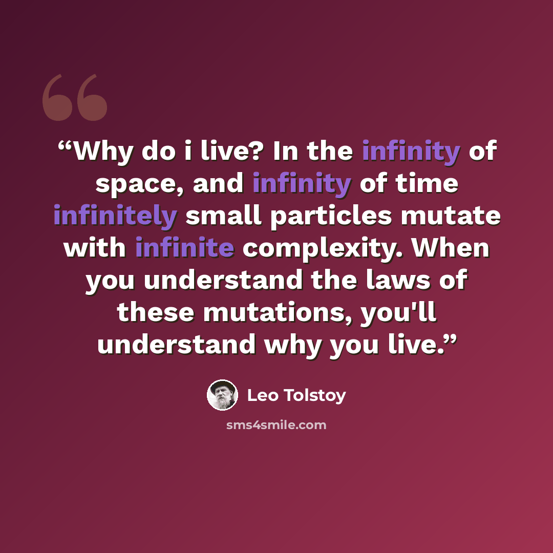 “Why do i live? In the infinity of space, and infinity of time infinitely small particles mutate with infinite complexity. When you understand the laws of these mutations, you'll understand why you live.” quote by Leo Tolstoy