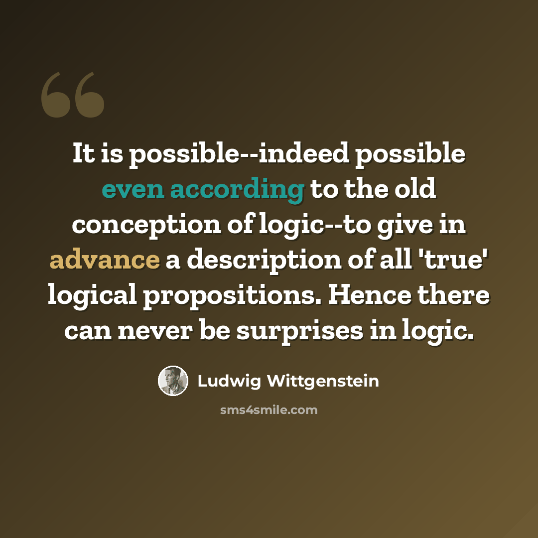 “It is possible--indeed possible even according to the old conception of logic--to give in advance a description of all 'true' logical propositions. Hence there can never be surprises in logic.” quote by Ludwig Wittgenstein