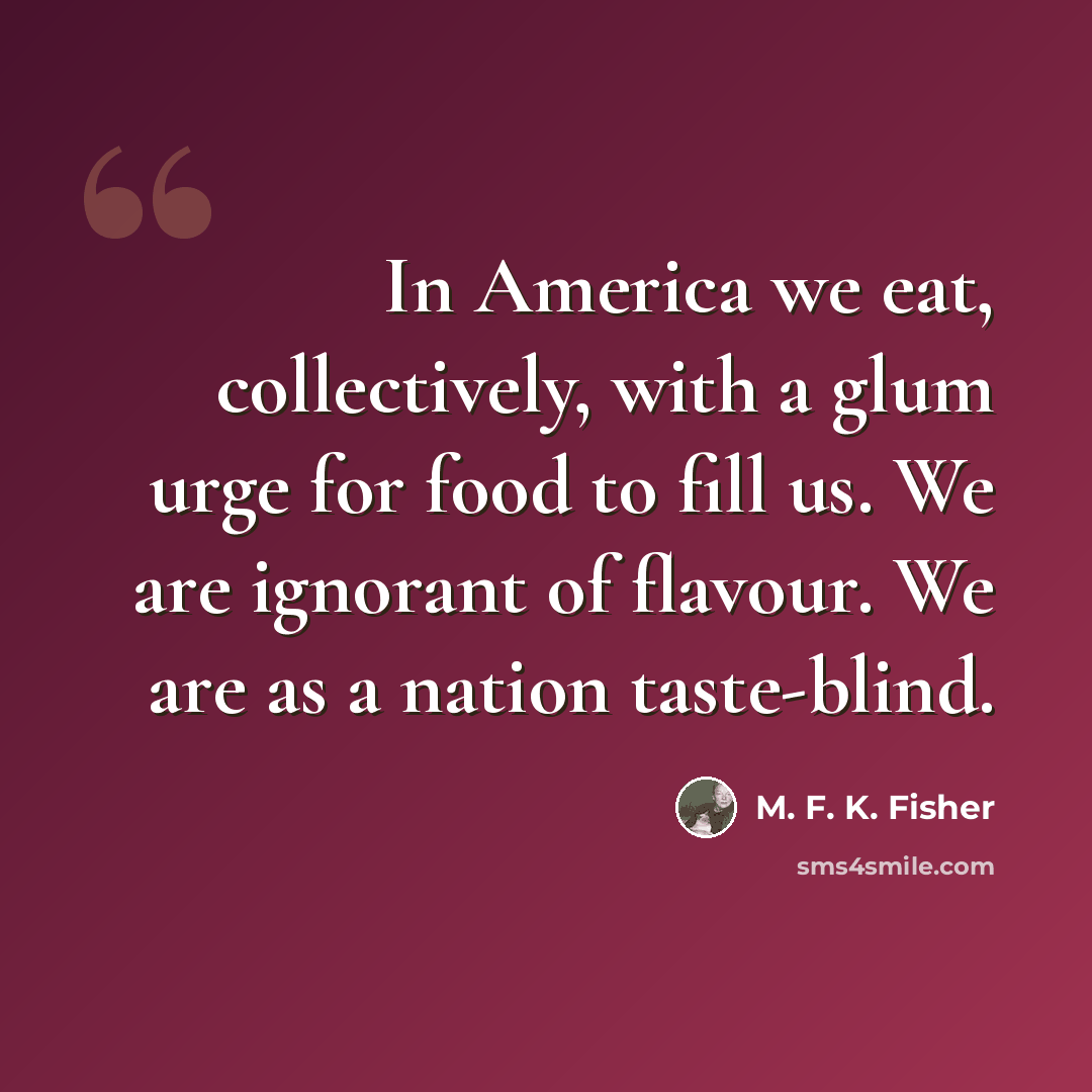 “In America we eat, collectively, with a glum urge for food to fill us. We are ignorant of flavour. We are as a nation taste-blind.” quote by M. F. K. Fisher