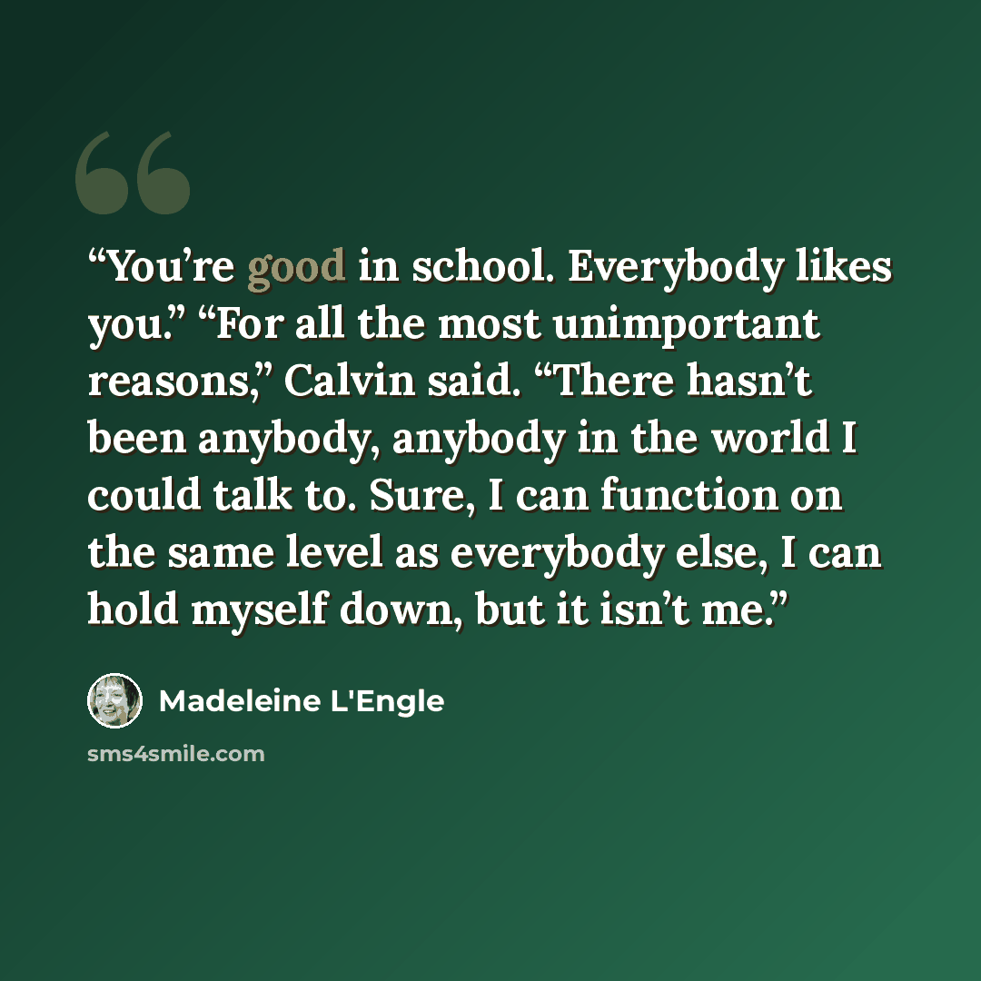 “You’re good in school. Everybody likes you.” “For all the most unimportant reasons,” Calvin said. “There hasn’t been anybody, anybody in the world I could talk to. Sure, I can function on the same level as everybody else, I can hold myself down, but it isn’t me.” quote by Madeleine L'Engle
