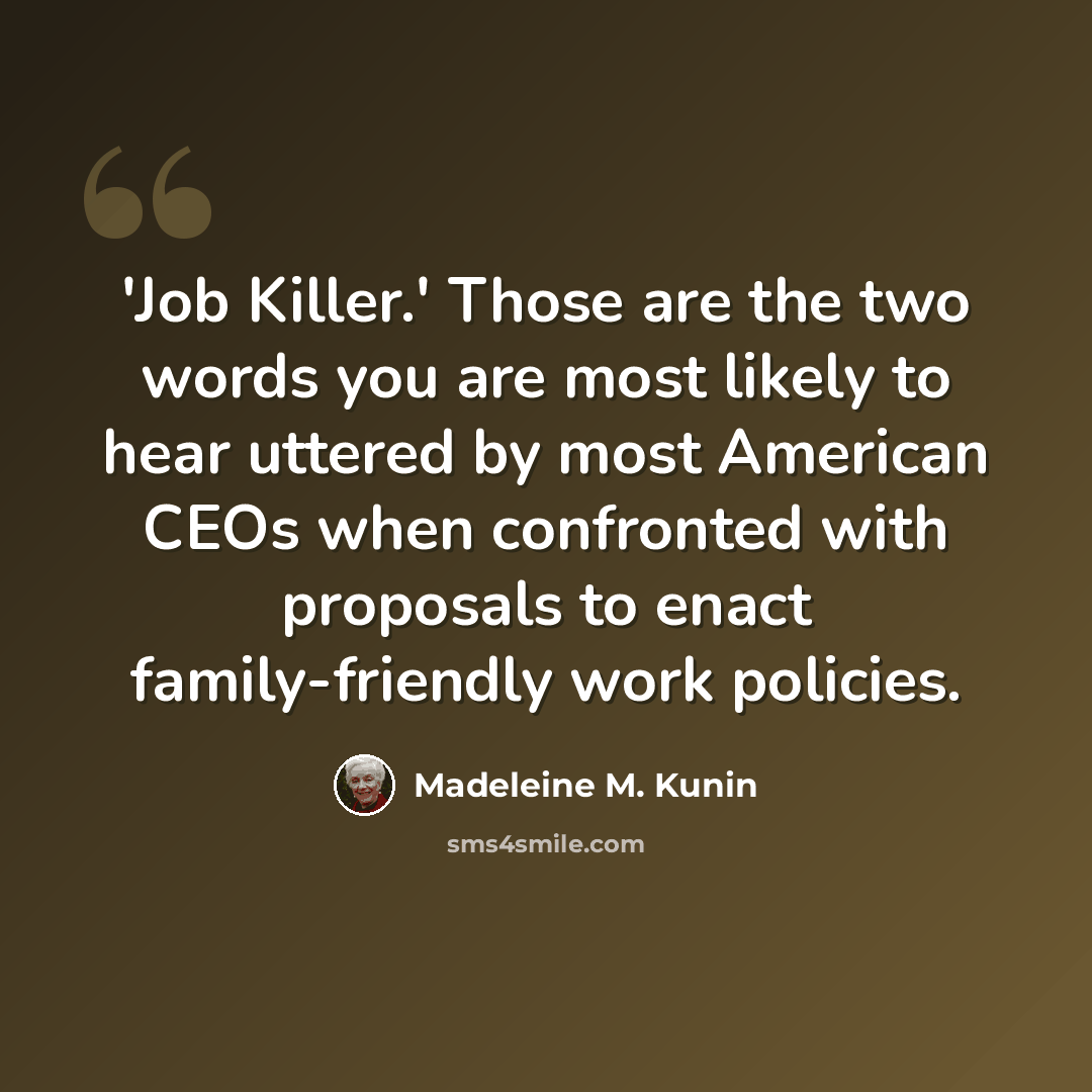 “'Job Killer.' Those are the two words you are most likely to hear uttered by most American CEOs when confronted with proposals to enact family-friendly work policies.” quote by Madeleine M. Kunin