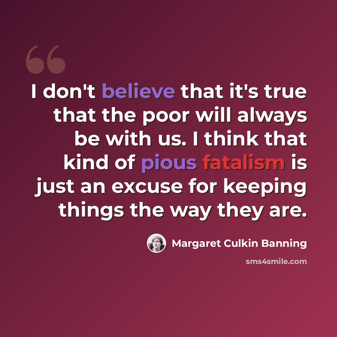 “I don't believe that it's true that the poor will always be with us. I think that kind of pious fatalism is just an excuse for keeping things the way they are.” quote by Margaret Culkin Banning