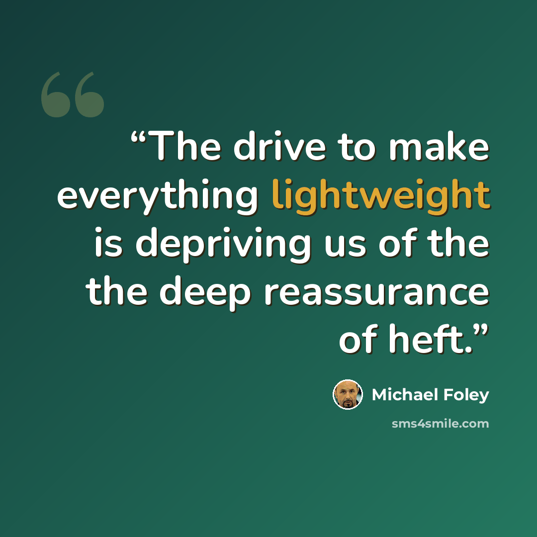 “The drive to make everything lightweight is depriving us of the the deep reassurance of heft.” quote by Michael Foley