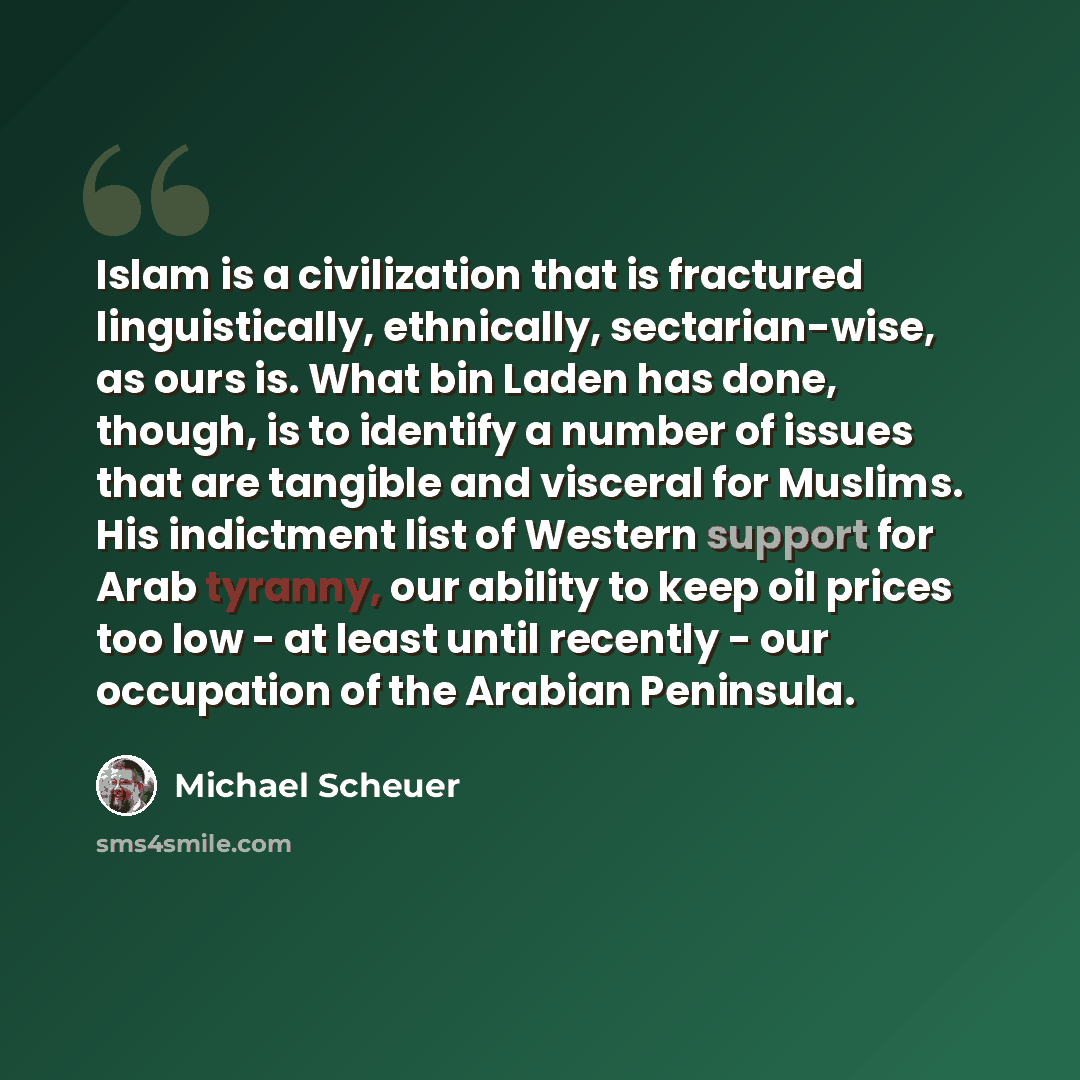 “Islam is a civilization that is fractured linguistically, ethnically, sectarian-wise, as ours is. What bin Laden has done, though, is to identify a number of issues that are tangible and visceral for Muslims. His indictment list of Western support for Arab tyranny, our ability to keep oil prices…” quote by Michael Scheuer