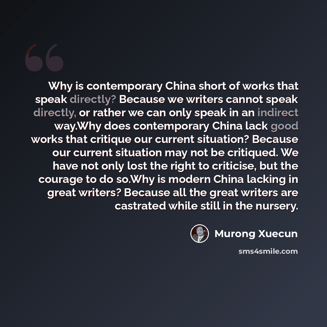 “Why is contemporary China short of works that speak directly? Because we writers cannot speak directly, or rather we can only speak in an indirect way.Why does contemporary China lack good works that critique our current situation? Because our current situation may not be critiqued. We have not…” quote by Murong Xuecun