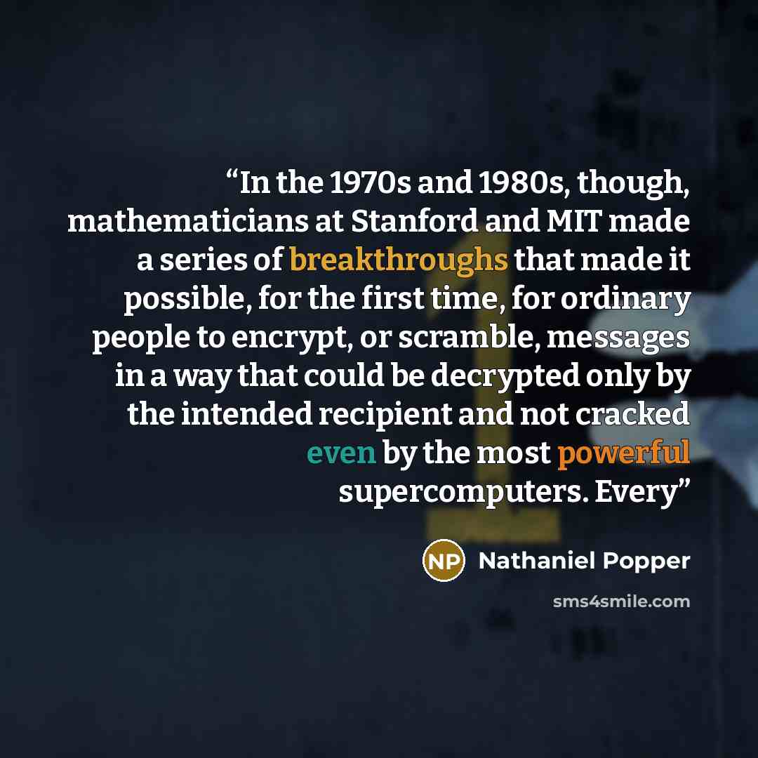 “In the 1970s and 1980s, though, mathematicians at Stanford and MIT made a series of breakthroughs that made it possible, for the first time, for ordinary people to encrypt, or scramble, messages in a way that could be decrypted only by the intended recipient and not cracked even by the most…” quote by Nathaniel Popper