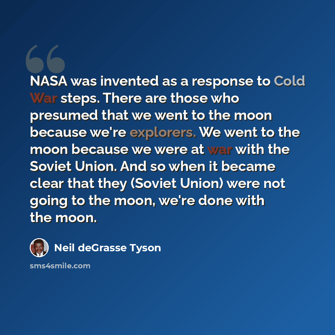 “NASA was invented as a response to Cold War steps. There are those who presumed that we went to the moon because we're explorers. We went to the moon because we were at war with the Soviet Union. And so when it became clear that they (Soviet Union) were not going to the moon, we're done with the…” quote by Neil deGrasse Tyson